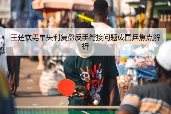 王楚钦男单失利复盘反手衔接问题成国乒焦点解析